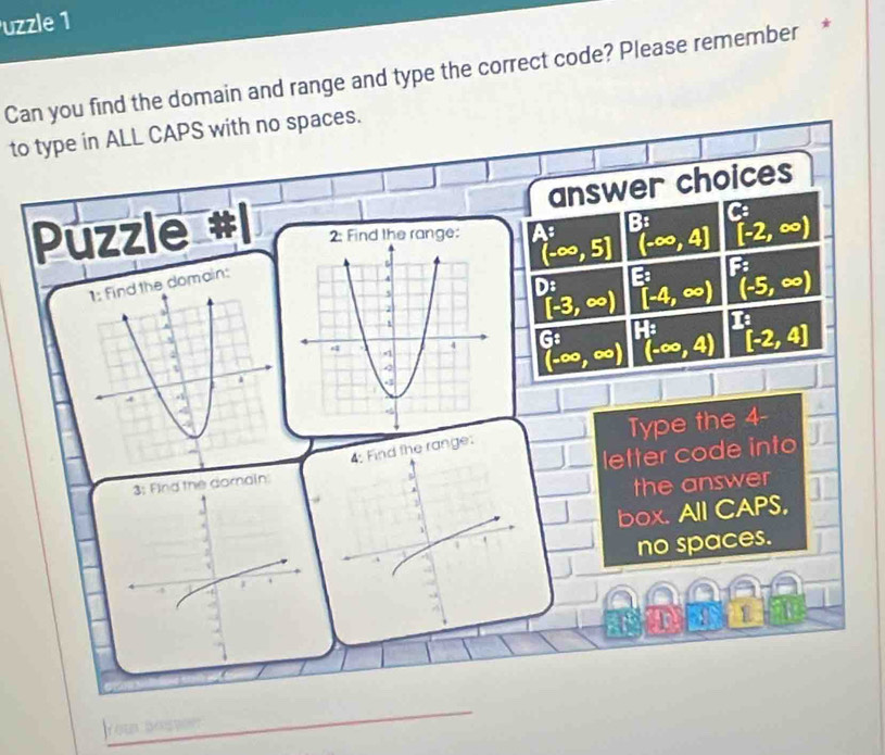 uzzle 1
Can you find the domain and range and type the correct code? Please remember *
to type in ALL CAPS with no spaces.
answer choices
C
Puzzle beginarrayr A: (-∈fty ,5]endarray B: [-2,∈fty )
(-∈fty ,4]
E: + F°
D: [-4,∈fty ) (-5,∈fty )
domain:
[-3,∈fty )
beginarrayr G: (-∈fty ,∈fty )endarray beginarrayr H: (-∈fty ,4)endarray beginarrayr K [-2,4]endarray
4: Find the rang
3: Find the do Type the 4 -
. letter code into
1 the answer
box. All CAPS,
no spaces.
rou nouson
_