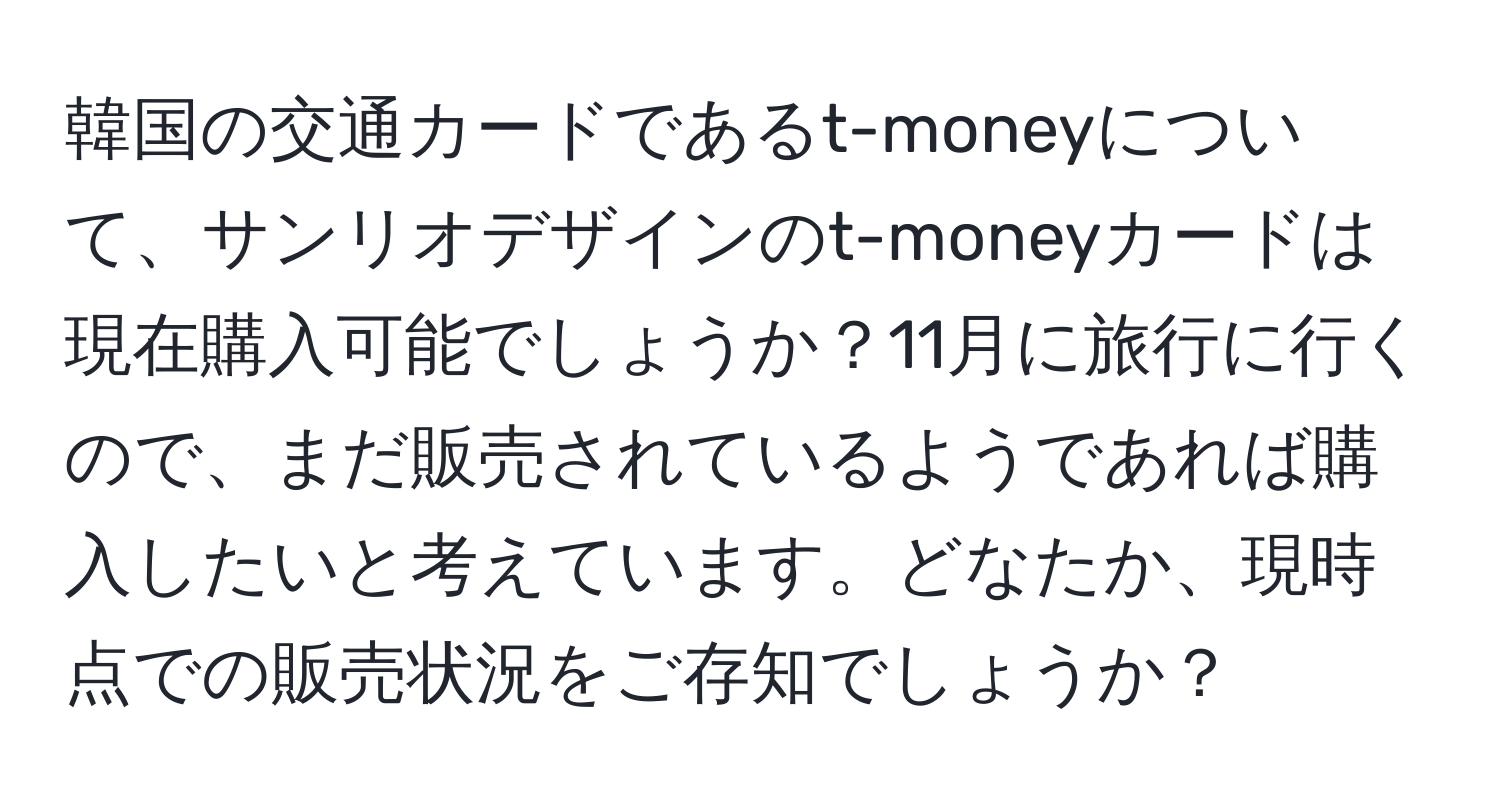 韓国の交通カードであるt-moneyについて、サンリオデザインのt-moneyカードは現在購入可能でしょうか？11月に旅行に行くので、まだ販売されているようであれば購入したいと考えています。どなたか、現時点での販売状況をご存知でしょうか？