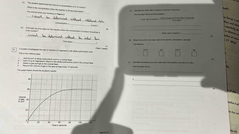 The student determined the time for a concentration of 0.15 moli/dm
What is the concentration when the reaction is 20 seconds faster? 
(a) Calculate the mean rate of reaction in the first 10 seconds. 
hell? 
You should show your working on Flgure 2. 
Use the graph above and the equation: 
_ 
volume of gas produced after 10 seconds
e Group 1 me dium and wat 
Concentration =_ mol/dm³
_ 
(2) 
(d) Estimate the time taken for the reaction when the concentration of sodium thiosulfate is_ 
reactivity do a chlorine m
0.60 mol/dm³
_ 
Mean rate off reaction= 
_ 
(2) pdine at room 
_ 
Time taken (b) What is the unit for the mean rate of the reaction calculated in part (a)? 
72 Why? 
8 
Tick one box. 
() 
(Totai 7 marks) g/s s/cm³ 8/g
cm²/s
7. A student investigated the rate of reaction of magnesium with dilute hydrochloric acid. 
This is the method used. 
? 
1. Add 50 cm^3 of dilute hydrochloric acid to a conical flask. 
(1) 
2. Add 0.2 g of magnesium ribbon to the dilute hydrochloric acid in the conical flask. 
3. Attach a gas syringe to the conical flask (c) Give two conclusions you can make about the reaction from 90 s to 120 s
4. Record the volume of gas in the gas syringe every 10 seconds. Use the graph above. 
de. 
The graph below shows the student's results. 
_、 
_ 
2._ 
_ 
(2) 
s of other no 
Volume 
in cm³ of gas 
nactive it will 
he four met . 
Page 5 of 18 
xlain why.