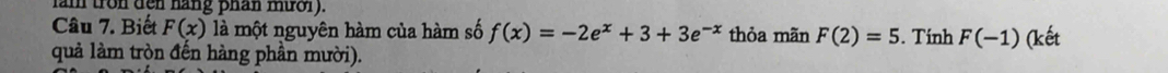 lam tron den hang phan mườl). 
Câu 7. Biết F(x) là một nguyên hàm của hàm số f(x)=-2e^x+3+3e^(-x) thỏa mãn F(2)=5. Tính F(-1)
quả làm tròn đến hàng phần mười). (kết