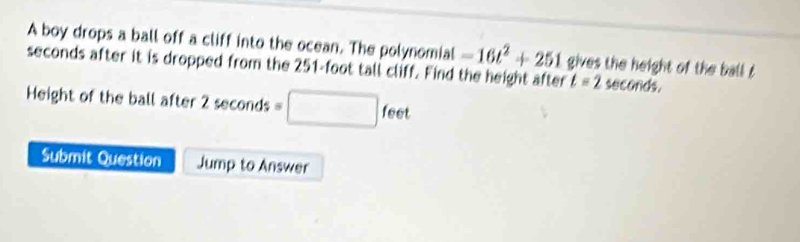 A boy drops a ball off a cliff into the ocean. The polynomial -16t^2+251
seconds after it is dropped from the 251-foot tall cliff. Find the height after gives the height of the ball t
t=2 seconds. 
Height of the ball after 2 seconds =□ feet
Submit Question Jump to Answer