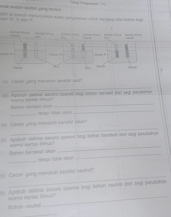 Tahap Penguasaan: TP2 
awab soalan-soalan yang berikut. 
ajah ai bawah menunjukkan suatu penyiasatan untuk mengkaji sifat bahan bagi 
cair M. N dan P. 
Cecair M
(a) Cecair yang manakah bersifat asid? 
_ 
(b) Apakah definisi secara operasi bagi bahan berasid dari segi perubahan 
_ 
warna kertas litmus? 
Bahan berasid akan 
_tetapi tidak akan 
_ 
_ 
(a) Cecair yang manakah bersifat alkali? 
(b) Apakah definisi secara operasi bagi bahan beralkali darí segi perubahan 
wama kertas litmus? 
Bahan beralkali akan 
_ 
_tetapi tidak akan 
_ 
_ 
(a) Cecair yang manakah bersifat neutral? 
b) Apakah definisi secara operasí bagi bahan neutral dari segi perubahan 
wama kertas litmus? 
Bahan neutral 
_