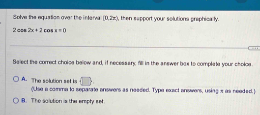 Solve the equation over the interval [0,2π ) , then support your solutions graphically.
2cos 2x+2cos x=0
Select the correct choice below and, if necessary, fill in the answer box to complete your choice.
A. The solution set is
(Use a comma to separate answers as needed. Type exact answers, using π as needed.)
B. The solution is the empty set.