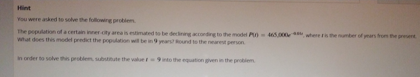 Hint 
You were asked to solve the following problem. 
The population of a certain inner-city area is estimated to be declining according to the model P(t)=465,000e^(-0.01t) , where t is the number of years from the present 
What does this model predict the population will be in 9 years? Round to the nearest person. 
In order to solve this problem, substitute the value t=9 into the equation given in the problem.