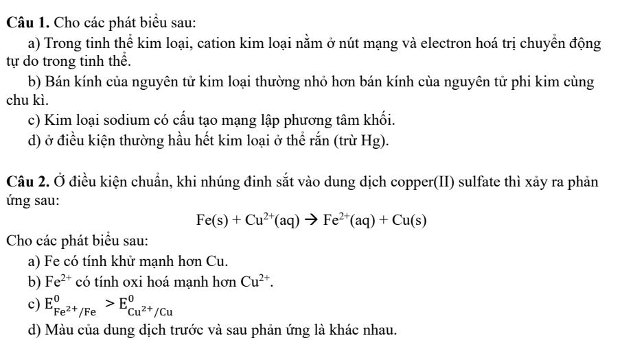 Cho các phát biểu sau: 
a) Trong tinh thể kim loại, cation kim loại nằm ở nút mạng và electron hoá trị chuyển động 
tự do trong tinh thể. 
b) Bán kính của nguyên tử kim loại thường nhỏ hơn bán kính cùa nguyên tử phi kim cùng 
chu kì. 
c) Kim loại sodium có cấu tạo mạng lập phương tâm khối. 
d) ở điều kiện thường hầu hết kim loại ở thể rắn (trừ Hg). 
Câu 2. Ở điều kiện chuẩn, khi nhúng đinh sắt vào dung dịch copper(II) sulfate thì xảy ra phản 
ứng sau:
Fe(s)+Cu^(2+)(aq)to Fe^(2+)(aq)+Cu(s)
Cho các phát biểu sau: 
a) Fe có tính khử mạnh hơn Cu. 
b) Fe^(2+) có tính oxi hoá mạnh hơn Cu^(2+). 
c) E_Fe^(2+)/Fe^0>E_Cu^(2+)/Cu^0
d) Màu của dung dịch trước và sau phản ứng là khác nhau.