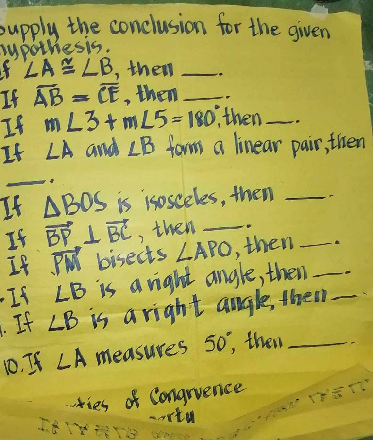 supply the conclusion for the given 
sypothesis.
∠ A≌ ∠ B , them_ 
If overline AB=overline CE , them _o 
If m∠ 3+m∠ 5=180°, then_ 
It ∠ A and ∠ B form a linear pair, then 
_ 
If △ BOS is isosceles, then_ 
If vector BP⊥ vector BC , then_ 
If vector PM bisects ∠ APO , then_ 
If ∠ B is a right angle, then_ 
. If ∠ B is a right angle, themn_ 
10. If ∠ A measures 50°, then_ 
ries of Congrience
overline m
cartu 
ItiY an