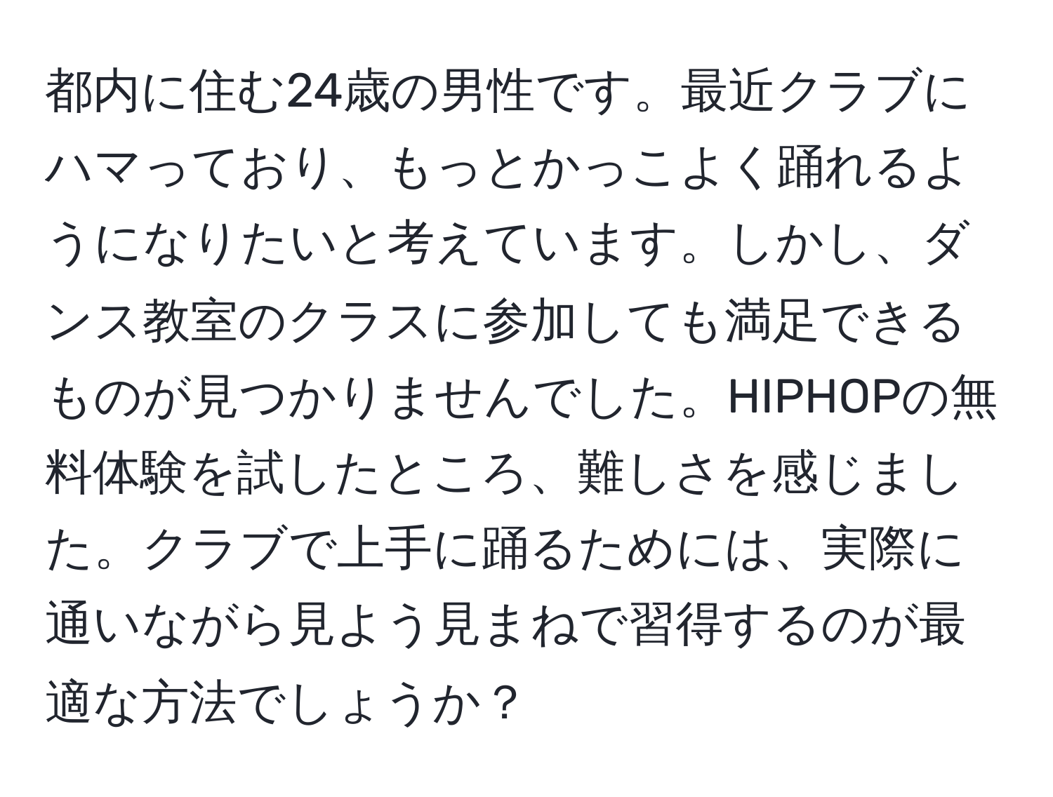 都内に住む24歳の男性です。最近クラブにハマっており、もっとかっこよく踊れるようになりたいと考えています。しかし、ダンス教室のクラスに参加しても満足できるものが見つかりませんでした。HIPHOPの無料体験を試したところ、難しさを感じました。クラブで上手に踊るためには、実際に通いながら見よう見まねで習得するのが最適な方法でしょうか？