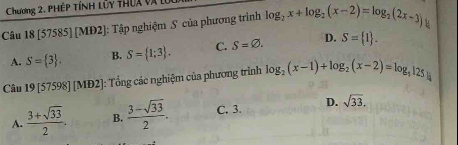 Chương 2. PHÉP TíNH Lủy thUa và l
Câu 18 [57585] [MĐ2]: Tập nghiệm S của phương trình log _2x+log _2(x-2)=log _2(2x-3)
là
A. S= 3. B. S= 1;3. C. S=varnothing.
D. S= 1. 
Câu 19[57598][MD2] : Tổng các nghiệm của phương trình log _2(x-1)+log _2(x-2)=log _5125
A.  (3+sqrt(33))/2 . B.  (3-sqrt(33))/2 . C. 3. D. sqrt(33).