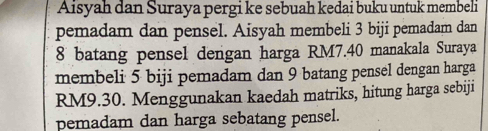 Aisyah dan Suraya pergi ke sebuah kedai buku untuk membeli 
pemadam dan pensel. Aisyah membeli 3 biji pemadam dan
8 batang pensel dengan harga RM7.40 manakala Suraya 
membeli 5 biji pemadam dan 9 batang pensel dengan harga
RM9.30. Menggunakan kaedah matriks, hitung harga sebiji 
pemadam dan harga sebatang pensel.