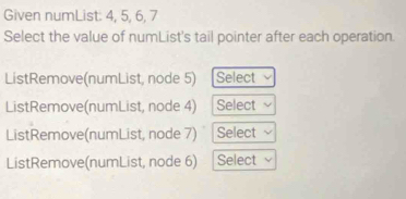 Given numList: 4, 5, 6, 7
Select the value of numList's tail pointer after each operation. 
ListRemove(numList, node 5) Select 
ListRemove(numList, node 4) Select 
ListRemove(numList, node 7) Select 
ListRemove(numList, node 6) Select