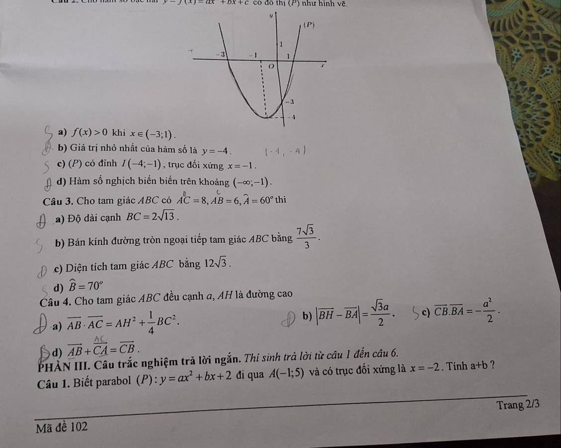 y-j(x)=ax+bx+c có dō thj(P) như hình ve
a) f(x)>0 khi x∈ (-3;1).
b) Giá trị nhỏ nhất của hàm số là y=-4.
c) (P) có đỉnh I(-4;-1) , trục đối xứng x=-1.
d) Hàm số nghịch biến biến trên khoảng (-∈fty ;-1).
Câu 3. Cho tam giác ABC có A^bC=8,AB=6,widehat A=60°thi
a) Độ dài cạnh BC=2sqrt(13).
b) Bán kính đường tròn ngoại tiếp tam giác ABC bằng  7sqrt(3)/3 .
c) Diện tích tam giác ABC bằng 12sqrt(3).
d) widehat B=70°
Câu 4. Cho tam giác ABC đều cạnh a, AH là đường cao
a) overline AB· overline AC=AH^2+ 1/4 BC^2.
b) |overline BH-overline BA|= sqrt(3)a/2 . c) overline CB.overline BA=- a^2/2 .
d) overline AB+overline CA=overline CB.
PHÀN III. Câu trắc nghiệm trả lời ngắn. Thí sinh trả lời từ câu 1 đến câu 6.
Câu 1. Biết parabol (P) : y=ax^2+bx+2 đi qua A(-1;5) và có trục đối xứng là x=-2. Tính a+b ?
Trang 2/3
Mã đề 102