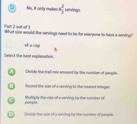 D No, it only makes 8 2/3  servings.
Part 2 out of 3
What size would the servings need to be for everyone to have a serving?
of a cup
Select the best explanation.
A Divide the trail mix amount by the number of people.
B Round the size of a serving to the nearest integer.
Multiply the size of a serving by the number of
C people.
D Divide the size of a serving by the number of people.