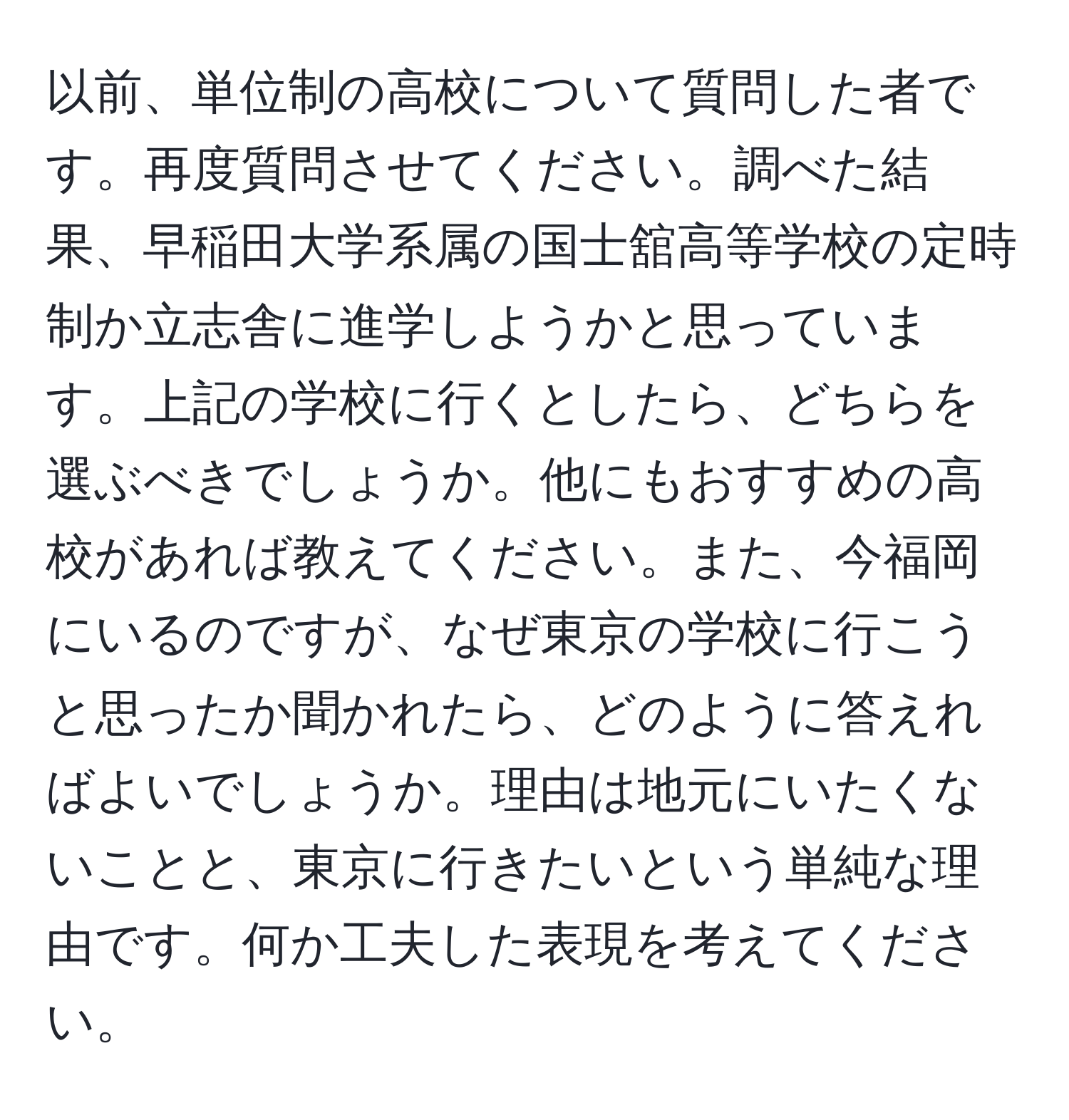 以前、単位制の高校について質問した者です。再度質問させてください。調べた結果、早稲田大学系属の国士舘高等学校の定時制か立志舎に進学しようかと思っています。上記の学校に行くとしたら、どちらを選ぶべきでしょうか。他にもおすすめの高校があれば教えてください。また、今福岡にいるのですが、なぜ東京の学校に行こうと思ったか聞かれたら、どのように答えればよいでしょうか。理由は地元にいたくないことと、東京に行きたいという単純な理由です。何か工夫した表現を考えてください。