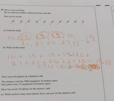 Steve went on holiday He recorded the sumber of photos he took eacs day. 
Here are his reselts.
14 4 19 27 31 19 14
(a) Find the mode. 
(1) 
(b) Work out the mean 
(2) 
Steve saves his photos on a memory card 
The memory card has 1000 megabytes of memory space. 
Each photo uses 2.4 megabytes of memory space. 
Steve has saved 320 photos on the memory card. 
(c) Work out how many more photos Steve can save on the memory card.