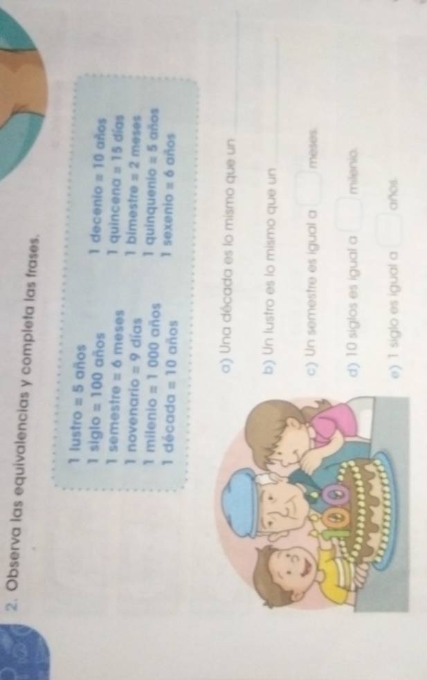 Observa las equivalencias y completa las frases. 
1 lustro =5 años
1 decenio 
1 siglo =100 años =10 años 
1 semestre =6 meses 1 quincena =15 días 
1 novenario =9 días 1 bimestre =2 meses 
1 milenio =1000 años 1 quinquenio =5 años 
1 década =10 años 1 sexenio =6 años 
a) Una década es lo mismo que un_ 
b) Un lustro es lo mismo que un_ 
c) Un semestre es igual a° meses. 
d) 10 siglos es igual a □  milenio. 
e) 1 siglo es igual a □  años