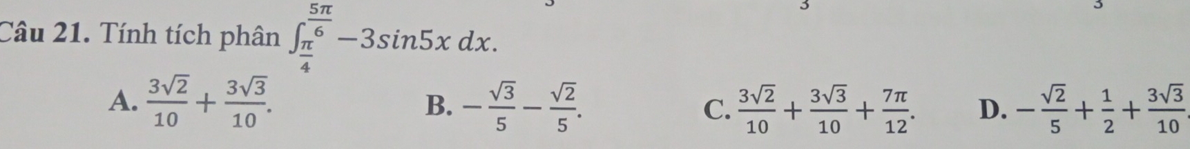 Tính tích phân ∈t _ π /4 ^ 5π /6 -3sin 5xdx. 
3
3
A.  3sqrt(2)/10 + 3sqrt(3)/10 . - sqrt(3)/5 - sqrt(2)/5 . C.  3sqrt(2)/10 + 3sqrt(3)/10 + 7π /12 . D. - sqrt(2)/5 + 1/2 + 3sqrt(3)/10 
B.