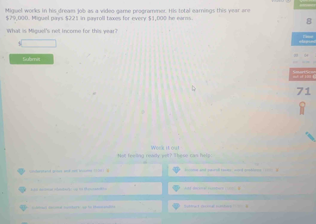 answer 
Miguel works in his dream job as a video game programmer. His total earnings this year are
$79,000. Miguel pays $221 in payroll taxes for every $1,000 he earns. 
8 
What is Miguel's net income for this year? Time 
elapsed 
0 
Submit 
SmartScor 
out of 100 ①
71
Work it out . 
Not feeling ready yet? These can help: 
Understand gross and net income (100  Income and pavroll taxes: word problerns 100
Add decimal númber): up to thousandths Add decimal numbers (100 ) ) 
subtract devimal numbers: up to thousandths Subtract decimal númbers