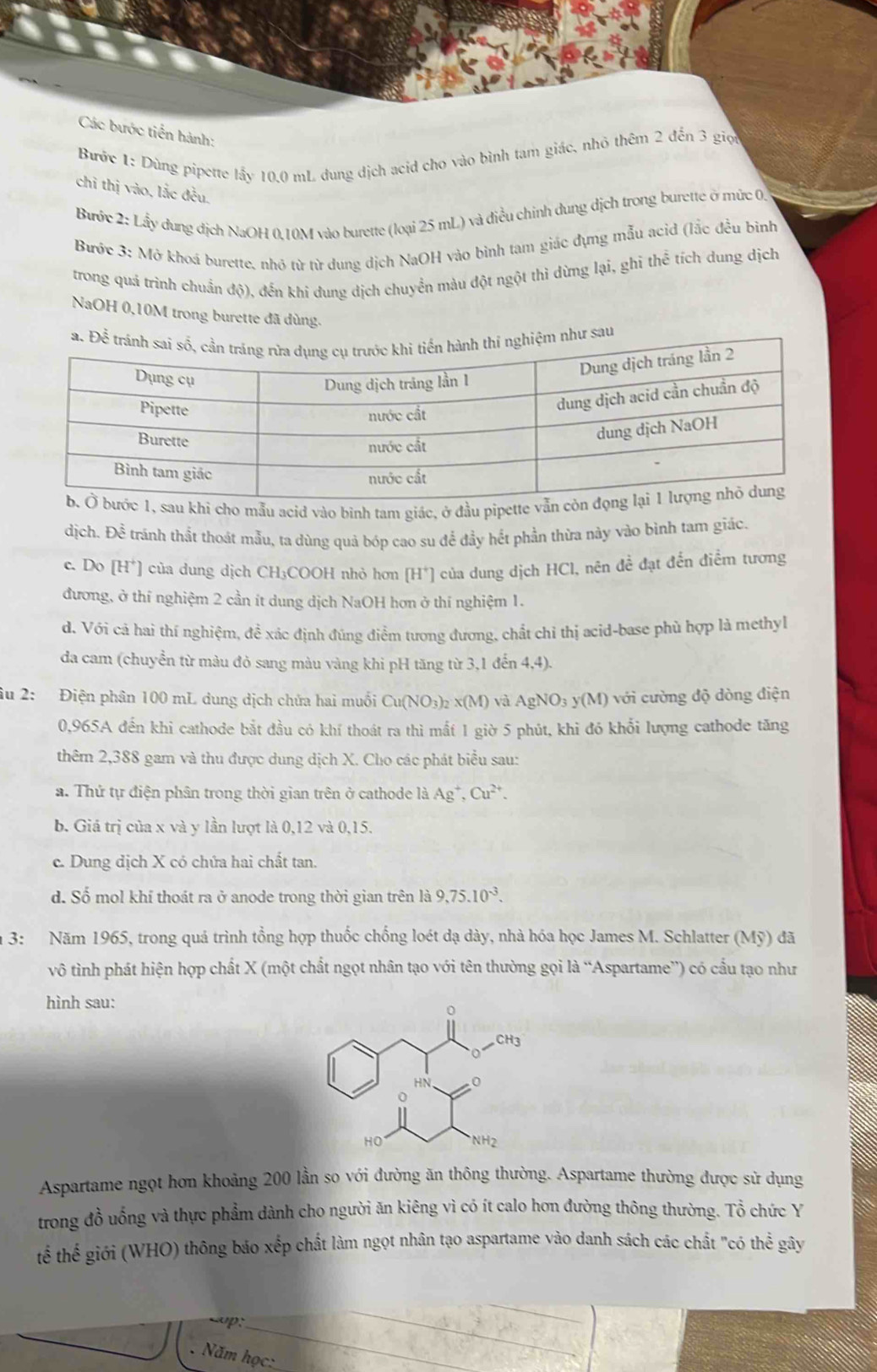 Các bước tiền hành:
Bước 1: Dùng pipette lấy 10.0 mL dung dịch acid cho vào bình tam giác, nhỏ thêm 2 đến 3 giọ
chỉ thị vào, lắc đều,
Bước 2: Lấy dung dịch NaOH 0.10M vào burette (loại 25 mL) và điều chính dung dịch trong burette ở mức 0
Bước 3: Mở khoá burette, nhớ từ từ dung dịch NaOH vào bình tam giác dựng mẫu acid (lắc đều bình
trong quả trình chuẩn độ), đến khi dung dịch chuyển màu đột ngột thi dừng lại, ghi thể tích dung dịch
NaOH 0,10M trong burette đã dùng.
a. Để trệm như sau
sau khí cho mẫu acid vào bình tam giác, ở đầu pipette vẫn
dịch. Đề tránh thất thoát mẫu, ta dùng quả bóp cao su để đầy hết phần thừa này vào bình tam giác.
c. Do [H*] của dung dịch CH₃COOH nhỏ hơn [H*] của dung dịch HCl, nên đề đạt đến điểm tương
đương, ở thí nghiệm 2 cần ít dung dịch NaOH hơn ở thí nghiệm 1.
d. Với cả hai thí nghiệm, đề xác định đúng điểm tương đương, chất chỉ thị acid-base phù hợp là methyl
da cam (chuyển từ màu đỏ sang màu vàng khi pH tăng từ 3,1 đến 4,4).
âu 2: Điện phân 100 mL dung dịch chứa hai muối Cu(NO_3 b x(M) và AgNO_3 y(M) với cường độ dòng điện
0,965A đến khi cathode bắt đầu có khí thoát ra thì mất 1 giờ 5 phút, khi đó khổi lượng cathode tăng
thêm 2,388 gam và thu được dung dịch X. Cho các phát biểu sau:
a. Thứ tự điện phân trong thời gian trên ở cathode là Ag^+,Cu^(2+).
b. Giá trị của x và y lần lượt là 0,12 và 0,15.
c. Dung dịch X có chứa hai chất tan.
d. Số mol khí thoát ra ở anode trong thời gian trên là 9,75.10^(-3).
3: Năm 1965, trong quá trình tổng hợp thuốc chống loét dạ dày, nhà hóa học James M. Schlatter (Mỹ) đã
vô tình phát hiện hợp chất X (một chất ngọt nhân tạo với tên thường gọi là “Aspartame”) có cấu tạo như
hình sau:
Aspartame ngọt hơn khoảng 200 lần so với đường ăn thông thường. Aspartame thường được sử dụng
trong đồ uống và thực phẩm dành cho người ăn kiêng vì có ít calo hơn đường thông thường. That Q 6  chức Y
tể thế giới (WHO) thông báo xếp chất làm ngọt nhân tạo aspartame vào danh sách các chất "có thể gây
_
p:
_
. Năm học:
_