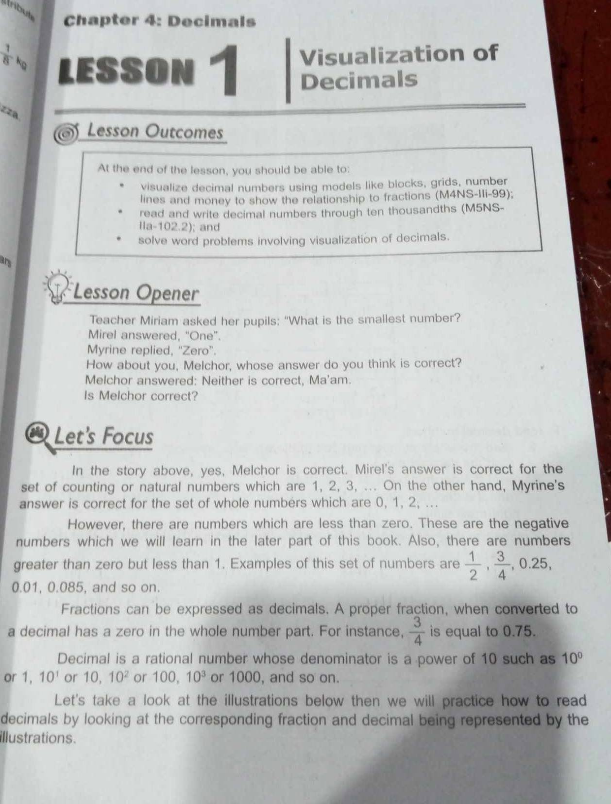 rbut 
Chapter 4: Decimals 
 1/8 k_0 LESSON 1 
Visualization of 
Decimals 
zza 
of Lesson Outcomes 
At the end of the lesson, you should be able to: 
visualize decimal numbers using models like blocks, grids, number 
lines and money to show the relationship to fractions (M4NS-IIi-99); 
read and write decimal numbers through ten thousandths (M5NS- 
11a-102.2) ; and 
solve word problems involving visualization of decimals. 
ars 
Lesson Opener 
Teacher Miriam asked her pupils: “What is the smallest number? 
Mirel answered, “One”. 
Myrine replied, “Zero”. 
How about you, Melchor, whose answer do you think is correct? 
Melchor answered: Neither is correct, Ma'am. 
Is Melchor correct? 
a Let's Focus 
In the story above, yes, Melchor is correct. Mirel's answer is correct for the 
set of counting or natural numbers which are 1, 2, 3, ... On the other hand, Myrine's 
answer is correct for the set of whole numbers which are 0, 1, 2; ... 
However, there are numbers which are less than zero. These are the negative 
numbers which we will learn in the later part of this book. Also, there are numbers 
greater than zero but less than 1. Examples of this set of numbers are  1/2 ,  3/4 , 0.25,
0.01, 0.085, and so on. 
Fractions can be expressed as decimals. A proper fraction, when converted to 
a decimal has a zero in the whole number part. For instance,  3/4  is equal to 0.75. 
Decimal is a rational number whose denominator is a power of 10 such as 10°
or 1, 10^1 or 10, 10^2 or 100, 10^3 or 1000, and so on. 
Let's take a look at the illustrations below then we will practice how to read 
decimals by looking at the corresponding fraction and decimal being represented by the 
illustrations.