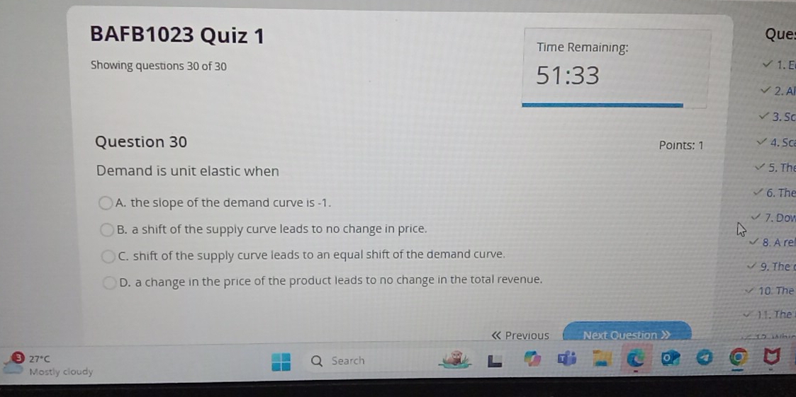 BAFB1023 Quiz 1 Que
Time Remaining:
Showing questions 30 of 30 1. E
51:33 
2. A
3. Sc
Question 30 Points: 1 4. Sc
Demand is unit elastic when
5. Th
6. The
A. the slope of the demand curve is -1.
7. Dov
B. a shift of the supply curve leads to no change in price.
8. A re
C. shift of the supply curve leads to an equal shift of the demand curve.
9. The
D. a change in the price of the product leads to no change in the total revenue.
10 The
11. The
« Previous Next Question X
27°C Search
Mostly cloudy