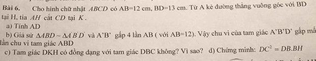 Cho hình chữ nhật ABCD có AB=12cm, BD=13cm. Từ A kẻ đường thẳng vuông góc với BD
tại H, tia AH cắt CD tại K. 
a) Tính AD
b) Giả sử △ ABDsim △ A'B'D' và A'B' gắp 4 lần AB ( với AB=12). Vậy chu vi của tam giác A'B'D' gắp mấ 
lần chu vi tam giác ABD
c) Tam giác DKH có đồng dạng với tam giác DBC không? Vì sao? d) Chứng minh: DC^2=DB.BH