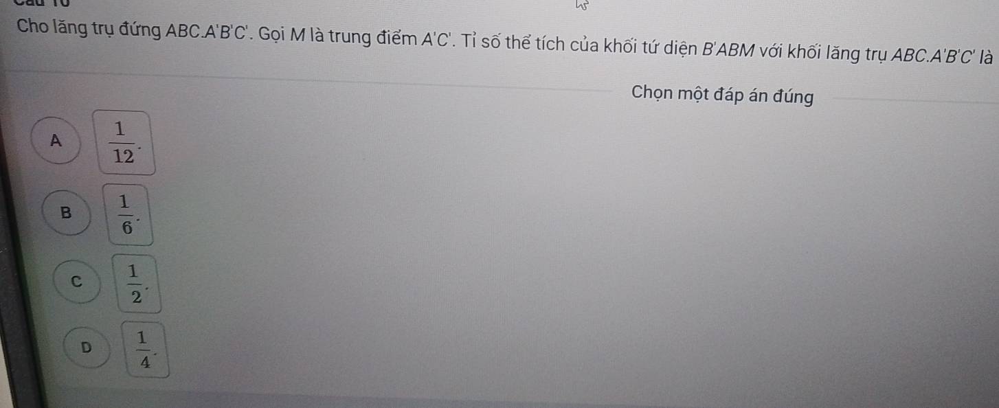 Cho lăng trụ đứng ABC. A'B'C'. Gọi M là trung điểm A'C'. Tỉ số thể tích của khối tứ diện B'ABM với khối lăng trụ ABC. A'B'C' là
Chọn một đáp án đúng
A  1/12 .
B  1/6 .
c  1/2 .
D  1/4 .