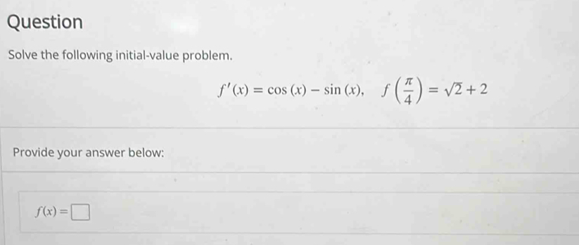 Question 
Solve the following initial-value problem.
f'(x)=cos (x)-sin (x), f( π /4 )=sqrt(2)+2
Provide your answer below:
f(x)=□