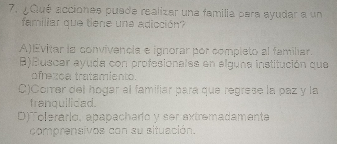 ¿Qué acciones puede realizar una familia para ayudar a un
familiar que tiene una adicción?
A)Evitar la convivencia e ignorar por completo al familiar.
B)Buscar ayuda con profesionales en alguna institución que
ofrezca tratamiento.
C)Correr del hogar al familiar para que regrese la paz y la
tranquilidad.
D)Tolerarlo, apapacharlo y ser extremadamente
comprensivos con su situación.