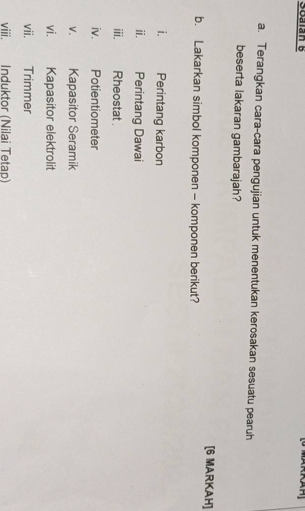 Soalan 6 
a. Terangkan cara-cara pengujian untuk menentukan kerosakan sesuatu pearuh 
beserta lakaran gambarajah? 
[6 MARKAH] 
b. Lakarkan simbol komponen - komponen berikut? 
i. Perintang karbon 
ⅱ. Perintang Dawai 
iii. Rheostat . 
iv. Potientiometer 
V. Kapasitor Seramik 
vi. Kapasitor elektrolit 
vii.€£ Trimmer 
viii. Induktor (Nilai Tetap)