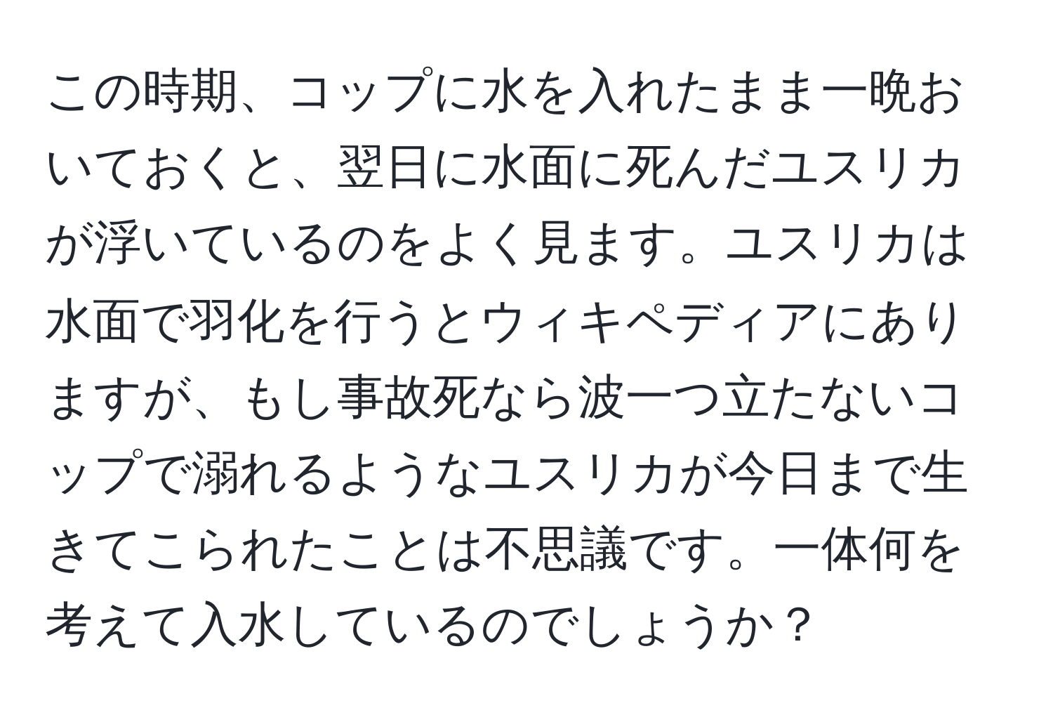 この時期、コップに水を入れたまま一晩おいておくと、翌日に水面に死んだユスリカが浮いているのをよく見ます。ユスリカは水面で羽化を行うとウィキペディアにありますが、もし事故死なら波一つ立たないコップで溺れるようなユスリカが今日まで生きてこられたことは不思議です。一体何を考えて入水しているのでしょうか？