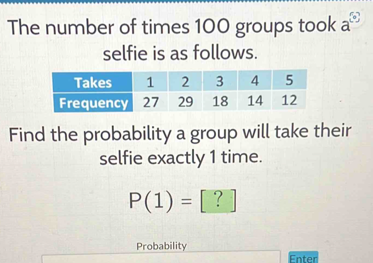 The number of times 100 groups took a^([0])
selfie is as follows. 
Find the probability a group will take their 
selfie exactly 1 time.
P(1)= `? 
Probability 
Enter