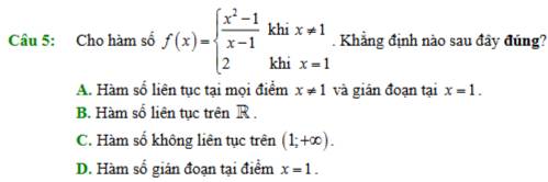 Cho hàm số f(x)=beginarrayl  (x^2-1)/x-1 khix!= 1 2khix=1endarray.. Khẳng định nào sau đây đúng?
A. Hàm số liên tục tại mọi điểm x!= 1 và giân đoạn tại x=1.
B. Hàm số liên tục trên R.
C. Hàm số không liên tục trên (1;+∈fty ).
D. Hàm số gián đoạn tại điểm x=1.