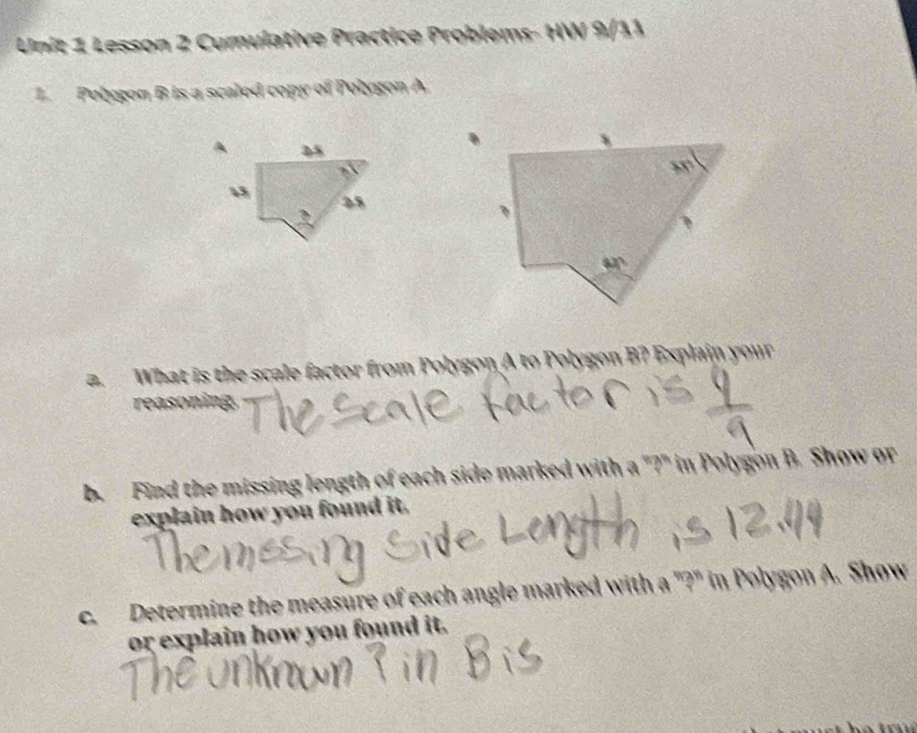 Lesson 2 Cumulative Practice Problems- HW 9/11
1.  Polygon B is a scaled copy of Polygon A.
a. What is the scale factor from Polygon A to Polygon B? Explain your
reasoning
b.  Find the missing length of each side marked with a "?" in Polygon B. Show or
explain how you found it.
c.  Determine the measure of each angle marked with a "?" in Polygon A. Show
or explain how you found it.