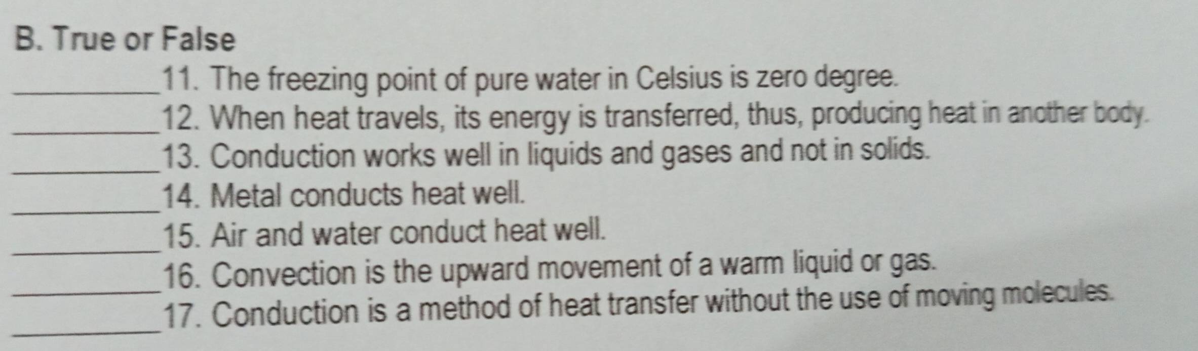 True or False 
_11. The freezing point of pure water in Celsius is zero degree. 
_12. When heat travels, its energy is transferred, thus, producing heat in another body. 
_13. Conduction works well in liquids and gases and not in solids. 
_ 
14. Metal conducts heat well. 
_ 
15. Air and water conduct heat well. 
16. Convection is the upward movement of a warm liquid or gas. 
_ 
_17. Conduction is a method of heat transfer without the use of moving molecules.