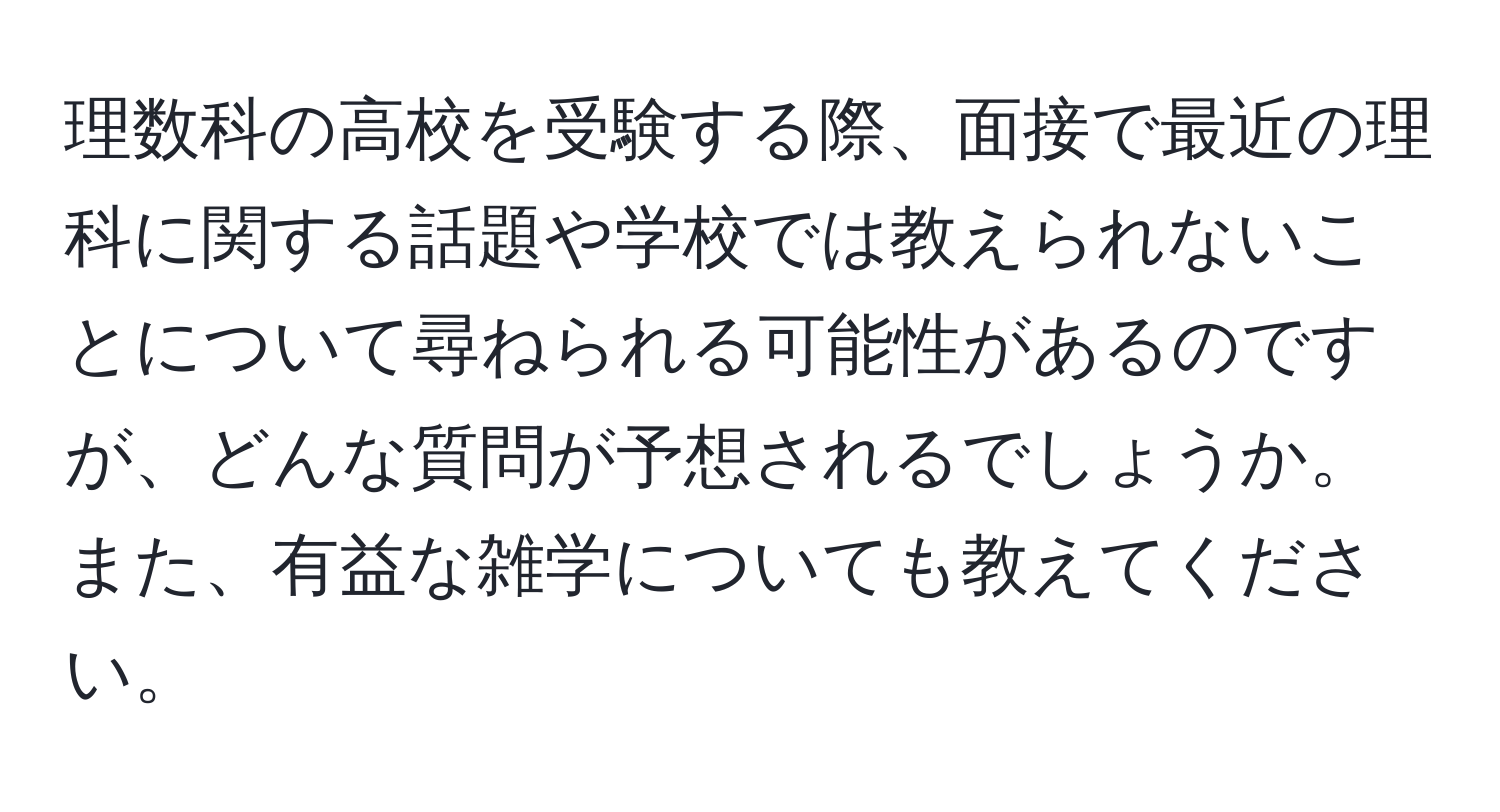 理数科の高校を受験する際、面接で最近の理科に関する話題や学校では教えられないことについて尋ねられる可能性があるのですが、どんな質問が予想されるでしょうか。また、有益な雑学についても教えてください。