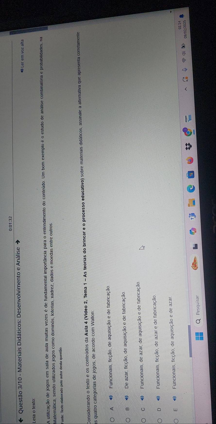 0:01:32
Questão 3/10 - Materiais Didáticos: Desenvolvimento e Análise
1Ler em voz alta
Leia o texto:
A utilização de jogos em sala de aula muitas vezes é de fundamental importância para o entendimento do conteúdo. Um bom exemplo é o estudo de análise combinatória e probabilidades, na
Matemática, sendo utilizados jogos como dominós, loterias, xadrez, dados e moedas entre outros
Fonte: Texto elaborado pelo autor desta questão.
Considerando o texto e os conteúdos da Aula 4 (Vídeo 2, Tema 1 - As teorias do brincar e o processo educativo) sobre materiais didáticos, assinale a alternativa que apresenta corretamente
as quatro categorias de jogos, de acordo com Wallon:
A 1 Funcionais, ficção, de aquisição e de fabricação.
B ⑩ De azar, ficção, de aquisição e de fabricação.
C 1 Funcionais, de azar, de aquisição e de fabricação
D 1 Funcionais, ficção, de azar e de fabricação.
E ⑲ Funcionais, ficção, de aquisição e de azar
01:14
09/02/2025
Q Pesquisar