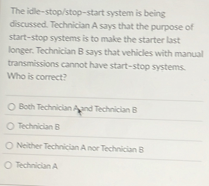 The idle-stop/stop-start system is being
discussed. Technician A says that the purpose of
start-stop systems is to make the starter last
longer. Technician B says that vehicles with manual
transmissions cannot have start-stop systems.
Who is correct?
Both Technician A and Technician B
Technician B
Neither Technician A nor Technician B
Technician A