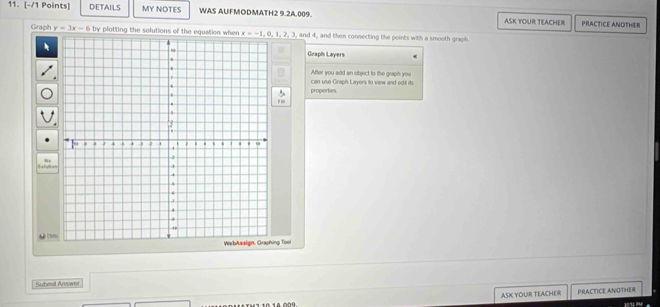 DETAILS MY NOTES WAS AUFMODMATH2 9.2A.009. ASK YOUR TEACHER PRACTICE ANOTHER
Graph y=3x-6 by plotting the solutions of the equation  and 4, and then connecting the points with a smooth graph.
Graph Layers
After you add an object to the graph you
can use Graph Layers to view and edit its
properties
No
_ Hel
g Tool
Submit Answer
ASK YOUR TEACHER PRACTICE ANOTHER