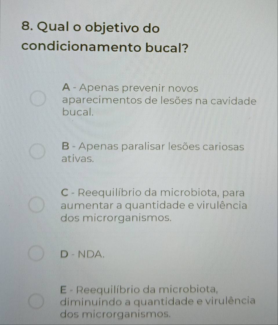 Qual o objetivo do
condicionamento bucal?
A - Apenas prevenir novos
aparecimentos de lesões na cavidade
bucal.
B - Apenas paralisar lesões cariosas
ativas.
C - Reequilíbrio da microbiota, para
aumentar a quantidade e virulência
dos microrganismos.
D - NDA.
E - Reequilíbrio da microbiota,
diminuindo a quantidade e virulência
dos microrganismos.