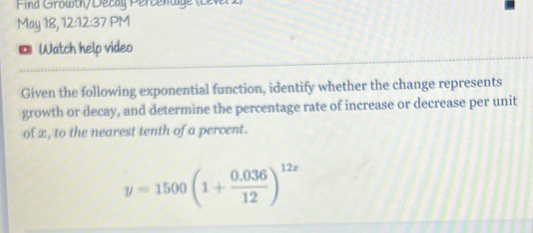 Find Growth) Decay Percenaige (Level) 
May 18, 12:12:37 PM 
D Watch help video 
Given the following exponential function, identify whether the change represents 
growth or decay, and determine the percentage rate of increase or decrease per unit 
of x, to the nearest tenth of a percent.
y=1500(1+ (0.036)/12 )^12x