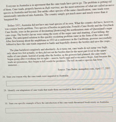 Everyone in Australia is in agreement that the cane toads have got to go. The problem is getting rid 
of them. Cane toads, properly known as Bufo marinus, are the most notorious of what are called invasive 
species in Australia and beyond. But unlike other species of the same classification, cane toads were 
intentionally introduced into Australia. The country simply got much more and much worse than it 
bargained for 
Before 1935, Australia did not have any toad species of its own. What the country did have, however, 
was a major beetle problem. Two species of beetles in particular, French's Cane Beetle and the Greyback 
Cane Beetle, were in the process of decimating [destroying] the northeastern state of Queenland's sugar 
cane crops. The beetle's larvae were eating the roots of the sugar cane and stunting, if not killing, the 
plants. The anticipated solution to this quickly escalating problem came in the form of the cane toad 
After first hearing about the amphibians in 1933 at a conference in the Caribbean, growers successfully 
lobbied to have the cane toads imported to battle and hopefully destroy the beetles and save the crops. 
The plan backfired completely and absolutely. As it turns out, cane toads do not jump very high, 
only about two feet actually, so they did not eat the beetles that for the most part lived in the upper 
stalks of cane plants. Instead of going after the beetles, as the growers had planned, the cane toads 
began going after everything else in sight— insects, bird's eggs and even native frogs. And because the 
toads are poisonous, they began to kill would-be predators. The toll on native species has been 
immense 
Source: Tina Butler, mongabay.com, April 17, 2005 
28. State one reason why the cane toads were imported to Australia. 
29. Identify one adaptation of cane toads that made them successful in their new environment 
30. State one specific example of how the introduction of the cane toads threatened biodiversity in Australia