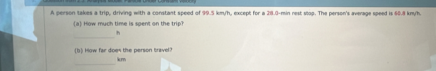 A person takes a trip, driving with a constant speed of 99.5 km/h, except for a 28.0-min rest stop. The person's average speed is 60.8 km/h. 
(a) How much time is spent on the trip? 
_ 
h 
(b) How far does the person travel? 
_
km