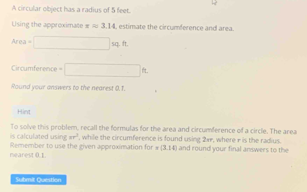 A circular object has a radius of 5 feet. 
Using the approximate π approx 3.14 , estimate the circumference and area.
Area=□ sq . ft. 
Circumference =□ ft. 
Round your answers to the nearest 0.1. 
Hint 
To solve this problem, recall the formulas for the area and circumference of a circle. The area 
is calculated using π r^2 , while the circumference is found using 2πr, where r is the radius. 
Remember to use the given approximation for π (3.14) and round your final answers to the 
nearest 0.1. 
Submit Question