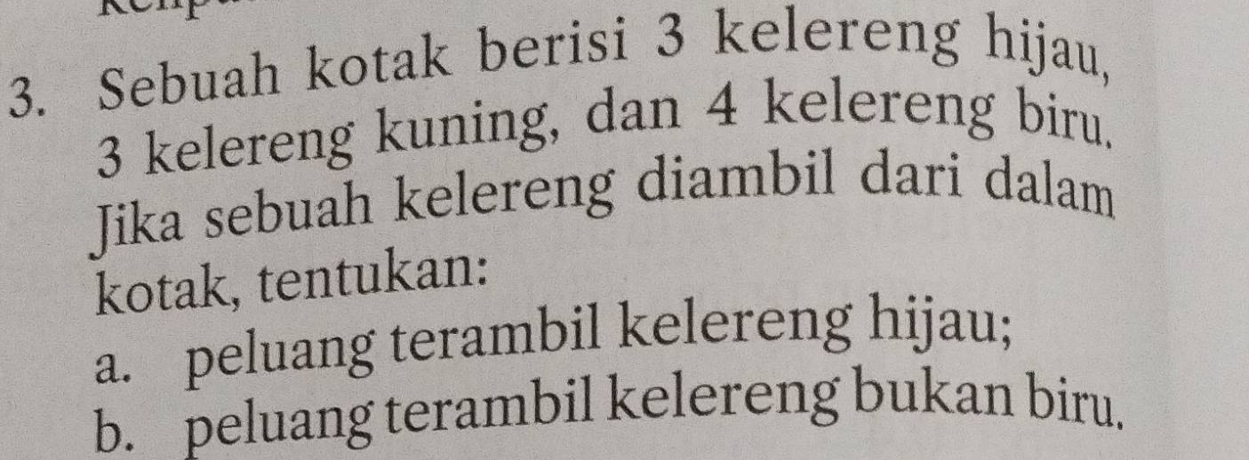 Sebuah kotak berisi 3 kelereng hijau,
3 kelereng kuning, dan 4 kelereng biru. 
Jika sebuah kelereng diambil dari dalam 
kotak, tentukan: 
a. peluang terambil kelereng hijau; 
b. peluang terambil kelereng bukan biru.