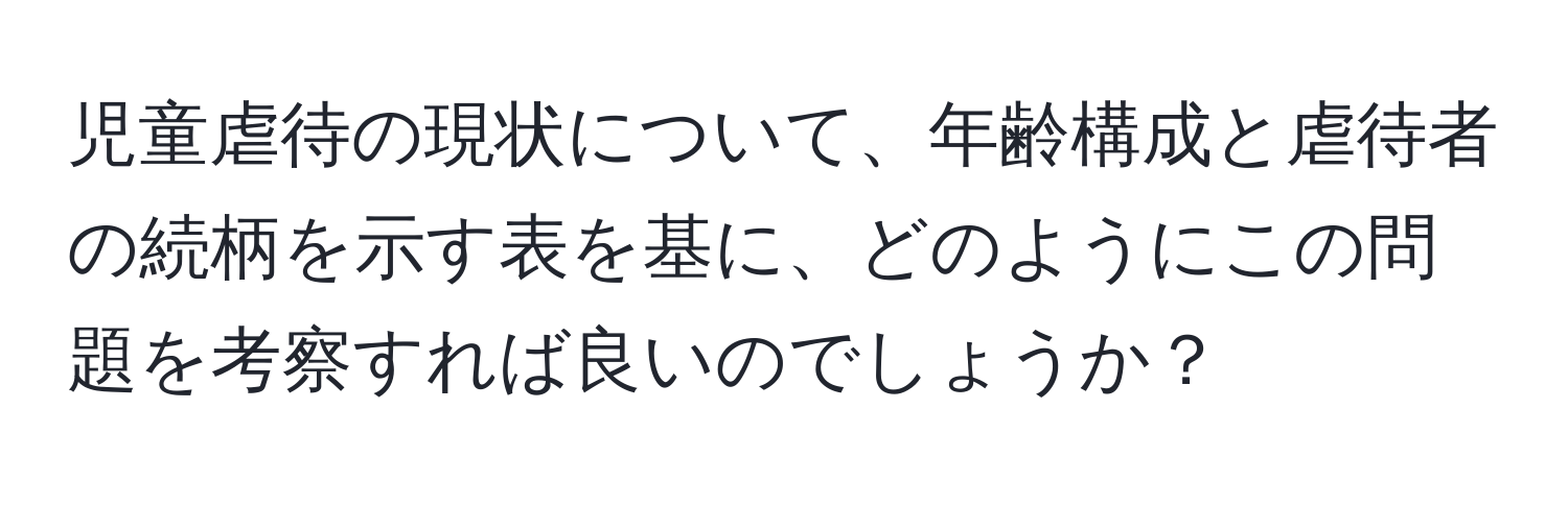 児童虐待の現状について、年齢構成と虐待者の続柄を示す表を基に、どのようにこの問題を考察すれば良いのでしょうか？