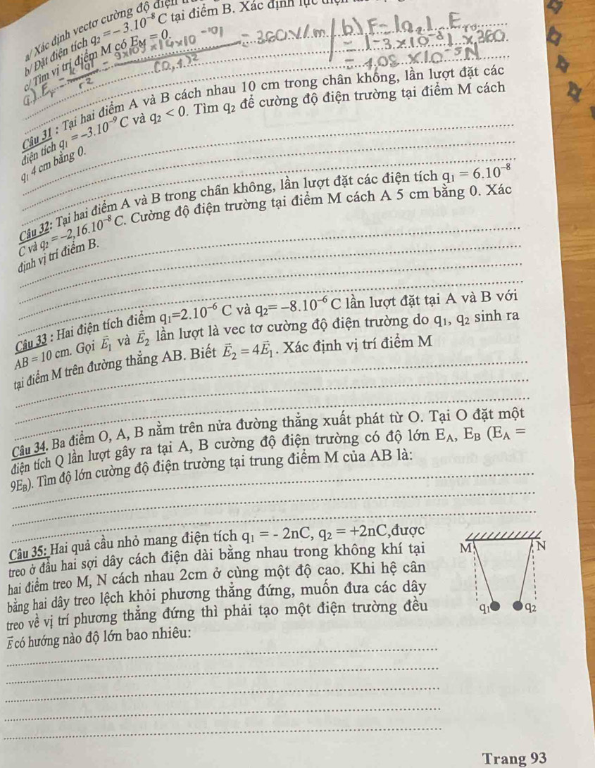 bi
Đ Đặt điện tích  Xác định về q_2=-3.10^(-8)C tai điểm B. Xác định lực tện
Tìm vị trị điểm M ở 6E_M=0
ách nh 1 10 cm trong chân khống, lần lượt đặt các
_
_41 4 cm bằng 0 q_1=-3.10^(-9)C và q_2<0</tex> . Tìm q_2 để cường độ điện trường tại điểm M cách
điện tích Câu 31 : Tại hai điểm A
_
Câu 32: Tại hai điểm A và B trong chấn không, lần lượt đặt các điện tích q_1=6.10^(-8)
_
định vị trí điểm B overline iq_2=-2,16.10^(-8)C Cường độ điện trường tại điểm M cách A 5 cm bằng 0. Xác
C v
_
AB=10cm. Câu 33 : Hai điện tích điểm q_1=2.10^(-6)C và q_2=-8.10^(-6)C
lần lượt đặt tại A và B với
Gọi vector E_1 và vector E_2 lần lượt là vec tơ cường độ điện trường do q_1,q_2 sinh ra
_
tại điểm M trên đường thẳng AB. Biết vector E_2=4vector E_1. Xác định vị trí điểm M
_
_
Câu 34. Ba điểm O, A, B nằm trên nửa đường thẳng xuất phát từ O. 
_
tiện tích Q lần lượt gây ra tại A, B cường độ điện trường có độ lớn E_A,E_B(E_A=
_
_
9E_B 0. Tim độ lớn cường độ điện trường tại trung điểm M của AB là:_
_
_
Câu 35: Hai quả cầu nhỏ mang điện tích q_1=-2nC,q_2=+2nC ,được
treo ở đầu hai sợi dây cách điện dài bằng nhau trong không khí tại M N
hai điểm treo M, N cách nhau 2cm ở cùng một độ cao. Khi hệ cân
bằng hai dây treo lệch khỏi phương thẳng đứng, muốn đưa các dây
treo về vị trí phương thắng đứng thì phải tạo một điện trường đều q1 q2
_
có hướng nào độ lớn bao nhiêu:
_
_
_
_
Trang 93