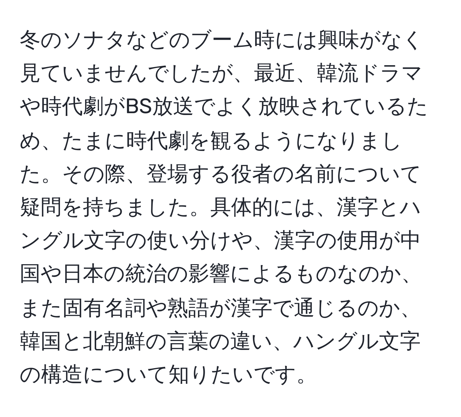 冬のソナタなどのブーム時には興味がなく見ていませんでしたが、最近、韓流ドラマや時代劇がBS放送でよく放映されているため、たまに時代劇を観るようになりました。その際、登場する役者の名前について疑問を持ちました。具体的には、漢字とハングル文字の使い分けや、漢字の使用が中国や日本の統治の影響によるものなのか、また固有名詞や熟語が漢字で通じるのか、韓国と北朝鮮の言葉の違い、ハングル文字の構造について知りたいです。