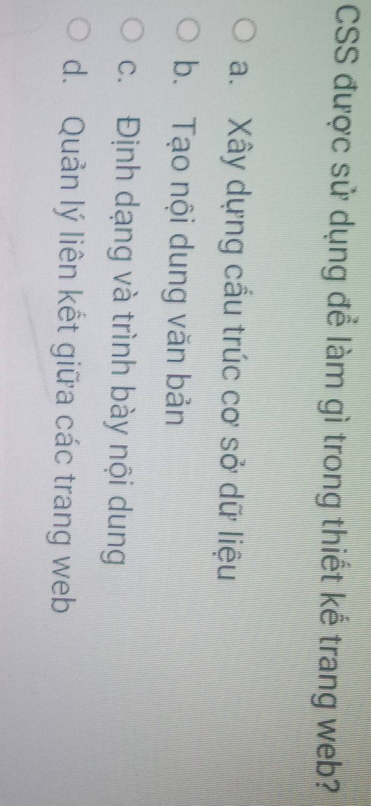 CSS được sử dụng để làm gì trong thiết kể trang web?
a. Xây dựng cầu trúc cơ sở dữ liệu
b. Tạo nội dung văn bản
c. Định dạng và trình bày nội dung
d. Quản lý liên kết giữa các trang web
