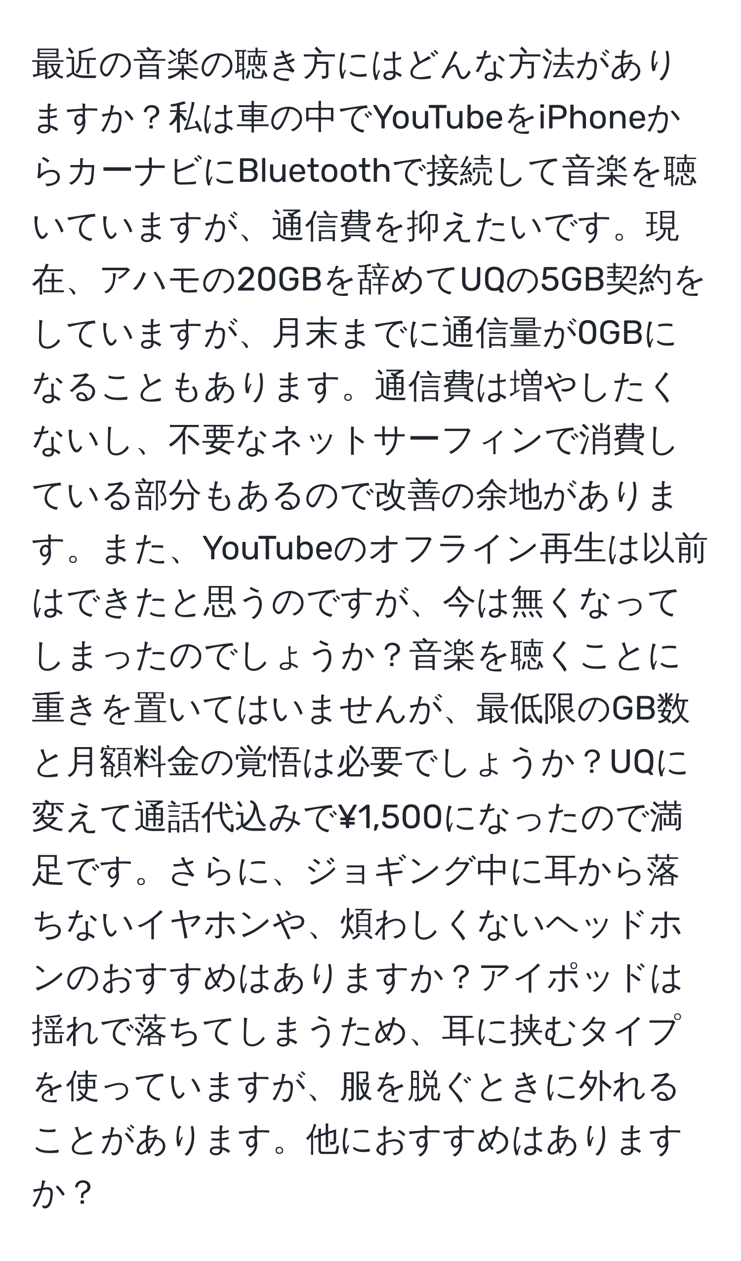 最近の音楽の聴き方にはどんな方法がありますか？私は車の中でYouTubeをiPhoneからカーナビにBluetoothで接続して音楽を聴いていますが、通信費を抑えたいです。現在、アハモの20GBを辞めてUQの5GB契約をしていますが、月末までに通信量が0GBになることもあります。通信費は増やしたくないし、不要なネットサーフィンで消費している部分もあるので改善の余地があります。また、YouTubeのオフライン再生は以前はできたと思うのですが、今は無くなってしまったのでしょうか？音楽を聴くことに重きを置いてはいませんが、最低限のGB数と月額料金の覚悟は必要でしょうか？UQに変えて通話代込みで¥1,500になったので満足です。さらに、ジョギング中に耳から落ちないイヤホンや、煩わしくないヘッドホンのおすすめはありますか？アイポッドは揺れで落ちてしまうため、耳に挟むタイプを使っていますが、服を脱ぐときに外れることがあります。他におすすめはありますか？