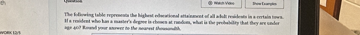 th Question Watch Video Show Examples 
The following table represents the highest educational attainment of all adult residents in a certain town. 
If a resident who has a master's degree is chosen at random, what is the probability that they are under 
age 40? Round your answer to the nearest thousandth. 
WORK 12/5